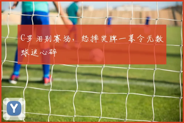 C罗泪别赛场，怒摔奖牌一幕令无数