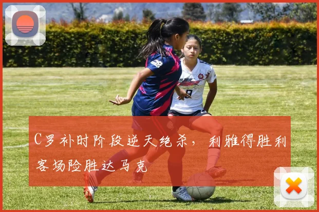 C罗补时阶段逆天绝杀,利雅得胜利客场险胜达马克