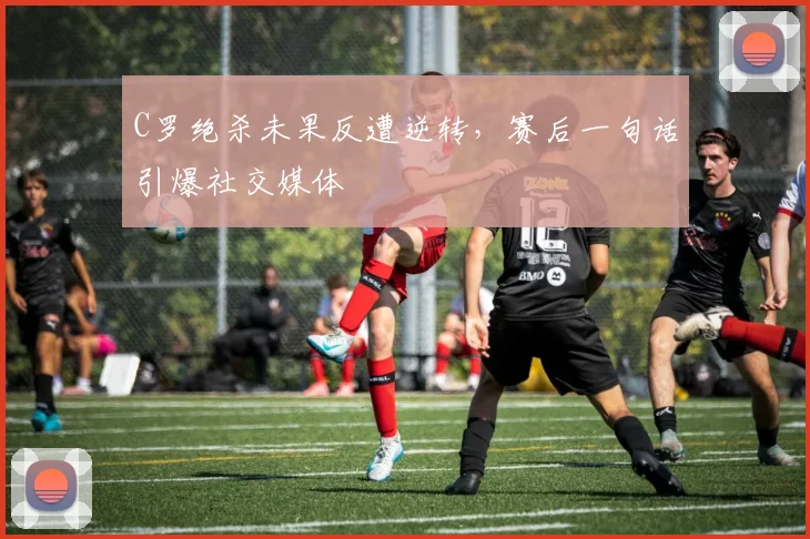 C罗绝杀未果反遭逆转，赛后一句话
