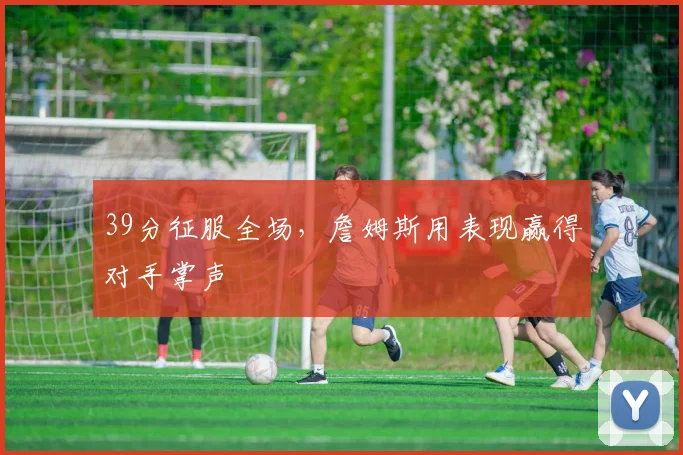 39分征服全场,詹姆斯用表现赢得对手掌声