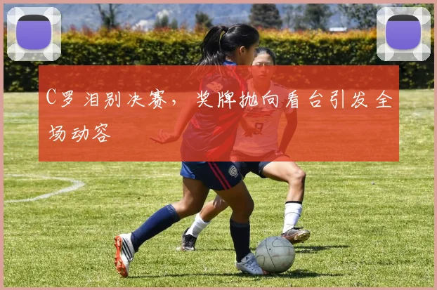 C罗泪别决赛，奖牌抛向看台引发全